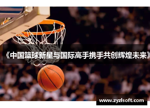 《中国篮球新星与国际高手携手共创辉煌未来》