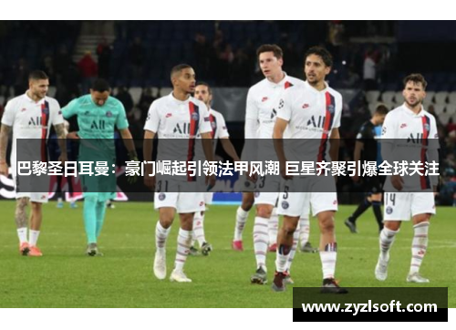 巴黎圣日耳曼：豪门崛起引领法甲风潮 巨星齐聚引爆全球关注